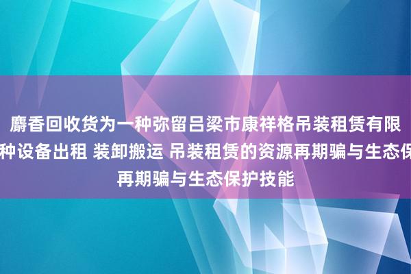 麝香回收货为一种弥留吕梁市康祥格吊装租赁有限公司 特种设备出租 装卸搬运 吊装租赁的资源再期骗与生态保护技能